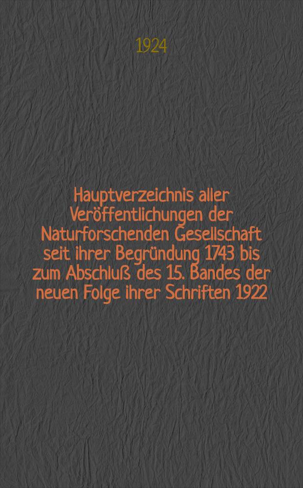 Hauptverzeichnis aller Veröffentlichungen der Naturforschenden Gesellschaft seit ihrer Begründung 1743 bis zum Abschluß des 15. Bandes der neuen Folge ihrer Schriften 1922