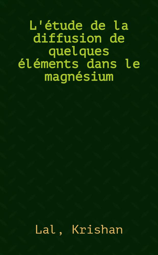 L'étude de la diffusion de quelques éléments dans le magnésium: 1-re thèse; Propositions données par la Faculté: 2-e thèse: Thèses présentées à la Faculté des sciences de l'Univ. de Paris (Centre d'Orsay) ... / par Krishan Lal ..