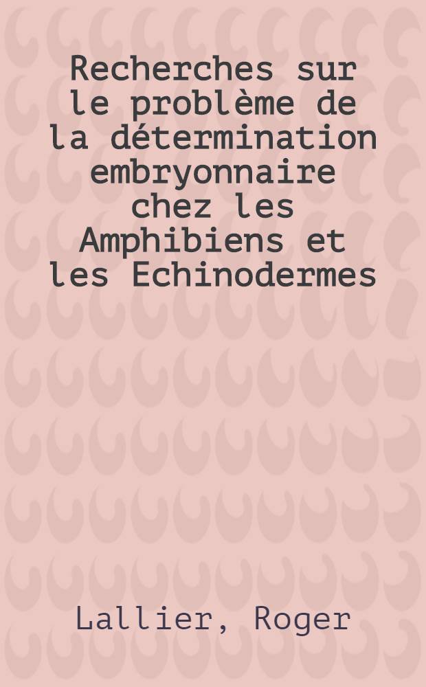 Recherches sur le problème de la détermination embryonnaire chez les Amphibiens et les Echinodermes: 1-re thèse; Propositions données par la Faculté ...: 2-e thèse: Thèses présentées à ... l'Univ. de Paris pour obtenir le grade de docteur ès sciences naturelles / par Roger Lallier