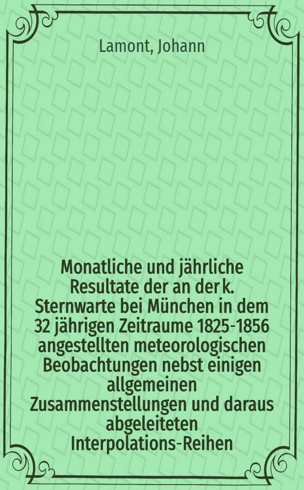 Monatliche und jährliche Resultate der an der k. Sternwarte bei München in dem 32 jährigen Zeitraume 1825-1856 angestellten meteorologischen Beobachtungen nebst einigen allgemeinen Zusammenstellungen und daraus abgeleiteten Interpolations-Reihen