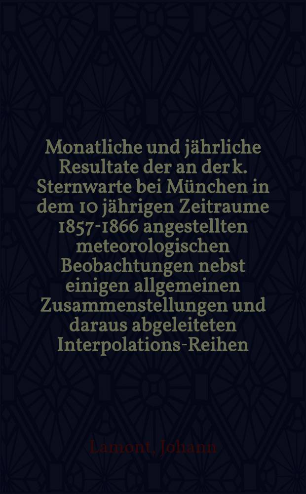 Monatliche und j&auml;hrliche Resultate der an der k. Sternwarte bei M&uuml;nchen in dem 10 j&auml;hrigen Zeitraume 1857-1866 angestellten meteorologischen Beobachtungen nebst einigen allgemeinen Zusammenstellungen und daraus abgeleiteten Interpolations-Reihen