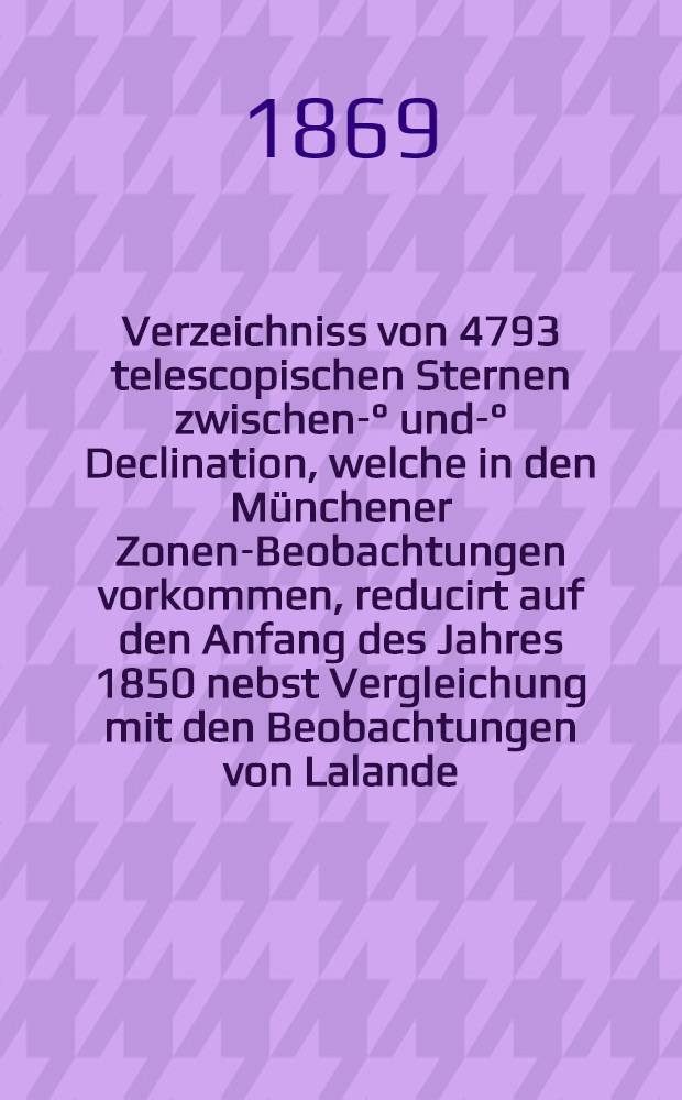 Verzeichniss von 4793 telescopischen Sternen zwischen -3° und -9° Declination, welche in den Münchener Zonen-Beobachtungen vorkommen, reducirt auf den Anfang des Jahres 1850 nebst Vergleichung mit den Beobachtungen von Lalande, Bessel, Rümker und Schjellerup ...