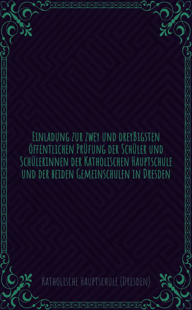 Einladung zur zwey und dreyßigsten öffentlichen Prüfung der Schüler und Schülerinnen der Katholischen Hauptschule und der beiden Gemeinschulen in Dresden, nach geendigtem Schuljahre den 27. August ...