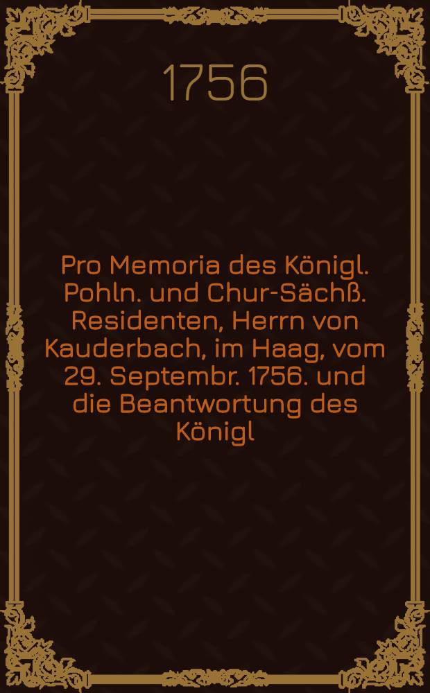 Pro Memoria des Königl. Pohln. und Chur-Sächß. Residenten, Herrn von Kauderbach, im Haag, vom 29. Septembr. 1756. und die Beantwortung des Königl. Preuß. Ministers Herrn von Hellen