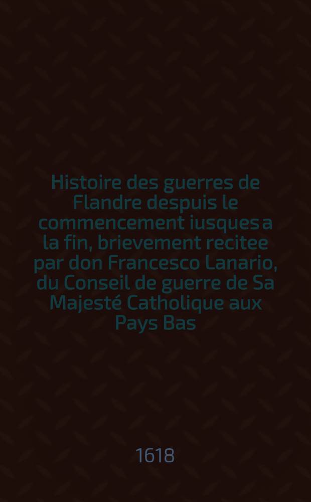 Histoire des guerres de Flandre despuis le commencement iusques a la fin, brievement recitee par don Francesco Lanario, du Conseil de guerre de Sa Majesté Catholique aux Pays Bas, traduicte d'italien en francois, et augmentée en divers endroitz : Avec une "Brieve narration de l'ancienne histoire de Flandre, despuis 1700 ans jusques a nostre temps", emsemble des remarques sur les causes de la guerre par le s-r Michel Baudier ..