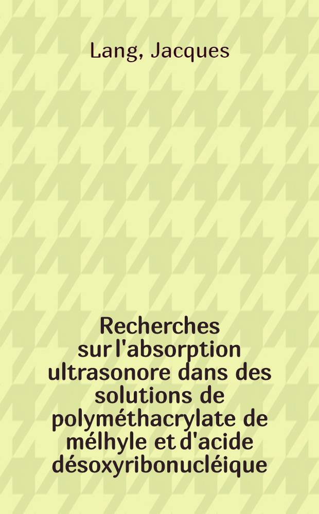 Recherches sur l'absorption ultrasonore dans des solutions de polym&eacute;thacrylate de m&eacute;lhyle et d'acide d&eacute;soxyribonucl&eacute;ique: 1-re th&egrave;se; Propositions donn&eacute;es par la Facult&eacute;: 2-e th&egrave;se: Th&egrave;ses pr&eacute;sent&eacute;es &agrave; la Facult&eacute; des sciences de l'Univ. de Strasbourg ... / par Jacques Lang