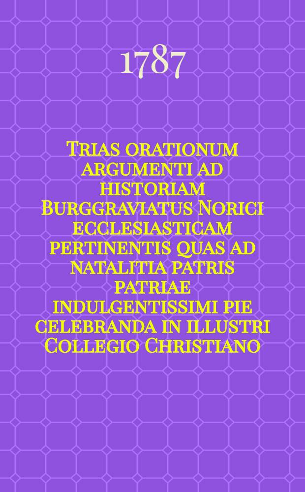 Trias orationum argumenti ad historiam Burggraviatus Norici ecclesiasticam pertinentis quas ad natalitia patris patriae indulgentissimi pie celebranda in illustri Collegio Christiano
