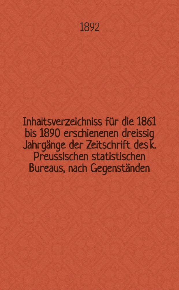 Inhaltsverzeichniss f&uuml;r die 1861 bis 1890 erschienenen dreissig Jahrg&auml;nge der Zeitschrift des k. Preussischen statistischen Bureaus, nach Gegenst&auml;nden, L&auml;ndern und Verfassern geordnet ...