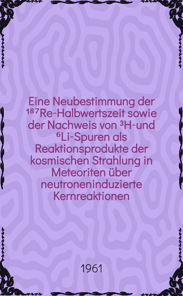 Eine Neubestimmung der ¹⁸⁷Re-Halbwertszeit sowie der Nachweis von ³He- und ⁶Li-Spuren als Reaktionsprodukte der kosmischen Strahlung in Meteoriten über neutroneninduzierte Kernreaktionen : Inaug.-Diss. ... der ... Univ. zu Köln