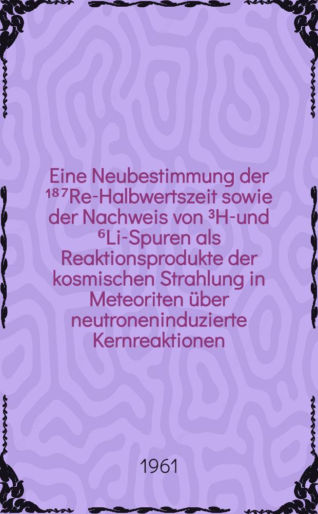 Eine Neubestimmung der ¹⁸⁷Re-Halbwertszeit sowie der Nachweis von ³He- und ⁶Li-Spuren als Reaktionsprodukte der kosmischen Strahlung in Meteoriten über neutroneninduzierte Kernreaktionen : Inaug.-Diss. ... der ... Univ. zu Köln