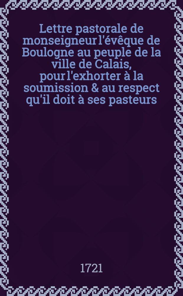 Lettre pastorale de monseigneur l'évêque de Boulogne au peuple de la ville de Calais, pour l'exhorter à la soumission & au respect qu'il doit à ses pasteurs : Donné à Boulogne ... le 10. jan. 1721