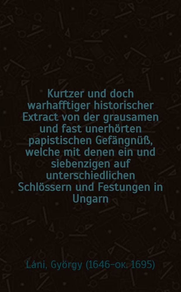 ... Kurtzer und doch warhafftiger historischer Extract von der grausamen und fast unerh&ouml;rten papistischen Gef&auml;ngn&uuml;&szlig;, welche mit denen ein und siebenzigen auf unterschiedlichen Schl&ouml;ssern und Festungen in Ungarn, in unertr&auml;glichen Verhafft gehaltenen ... Gefangenen...