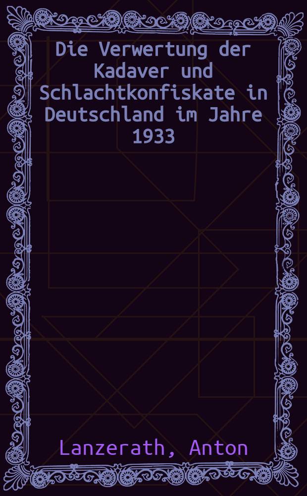 Die Verwertung der Kadaver und Schlachtkonfiskate in Deutschland im Jahre 1933 : (Eine geschichtliche, statistische und veterinär-wirtschaftliche Studie) : Diss. zur Erlangung der Doktorwürde der ... Univ. zu Gießen