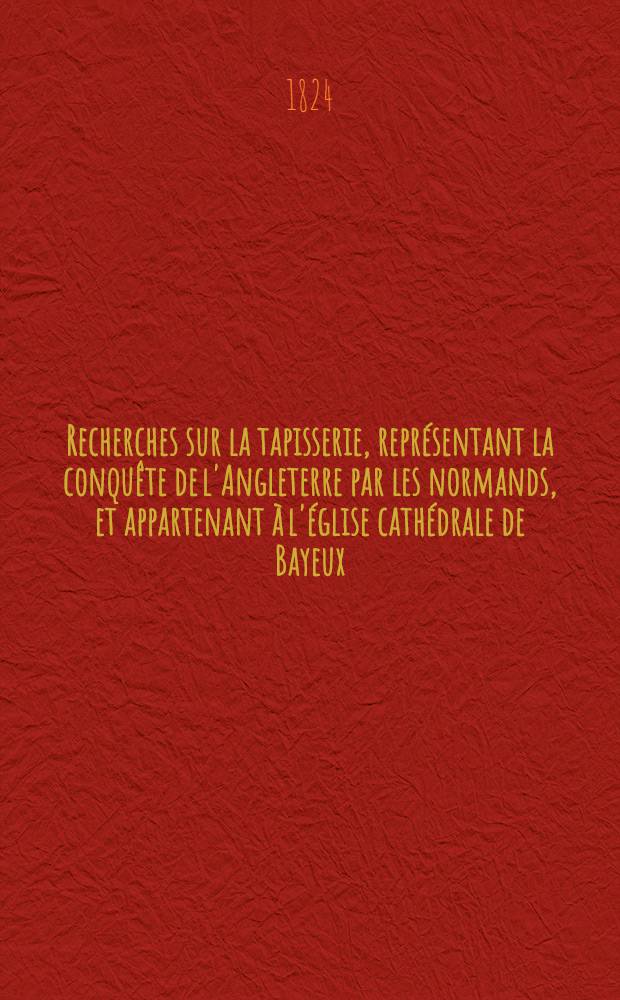 ... Recherches sur la tapisserie, repr&eacute;sentant la conqu&ecirc;te de l'Angleterre par les normands, et appartenant &agrave; l'&eacute;glise cath&eacute;drale de Bayeux