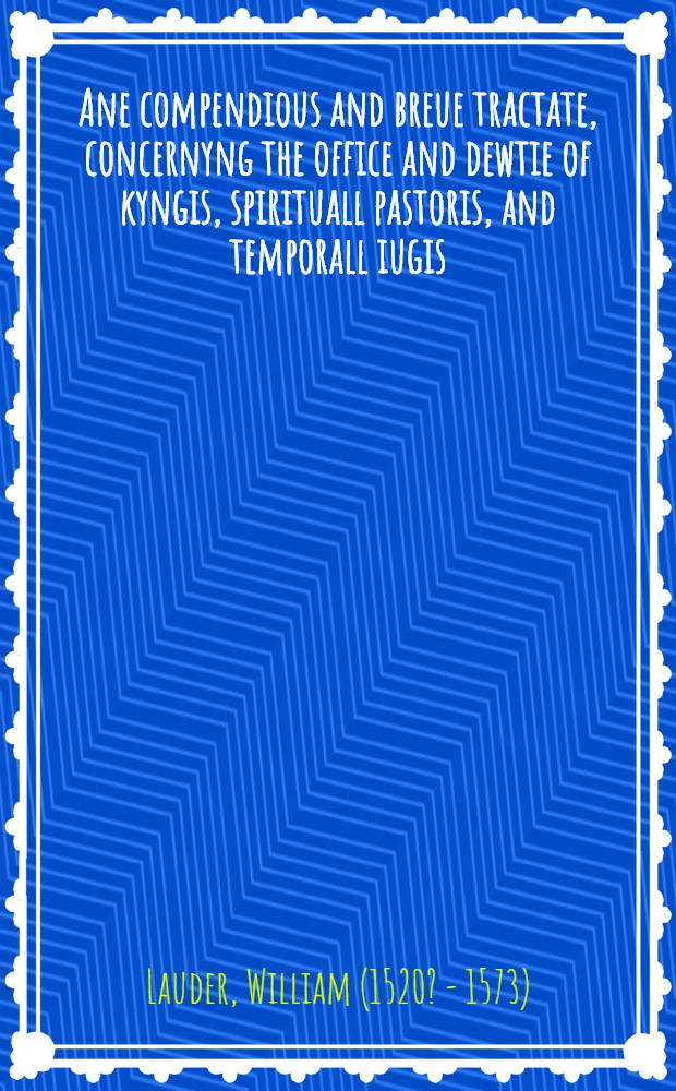 Ane compendious and breue tractate, concernyng the office and dewtie of kyngis, spirituall pastoris, and temporall iugis : Laitlie compylit be William Lauder, for the faithfull instruction of kyngis and prencis