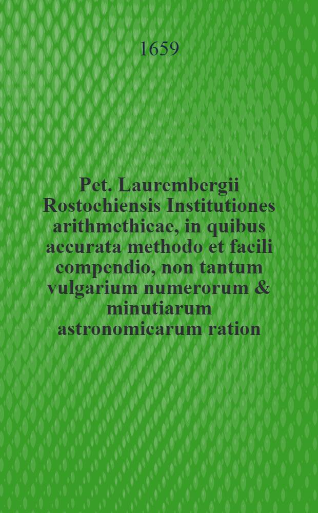 Pet. Laurembergii Rostochiensis Institutiones arithmethicae, in quibus accurata methodo et facili compendio, non tantum vulgarium numerorum & minutiarum astronomicarum ration, sed etiam doctrina proportionum & subtilissima algebrae fundamenta, perquam dilucide proponuntur, ut jam &agrave; quovis intelligi sine difficultate possint : Accessit Appendix de arithmetica per circinum proportionalem compendiose demonstranda & usui accommodanda