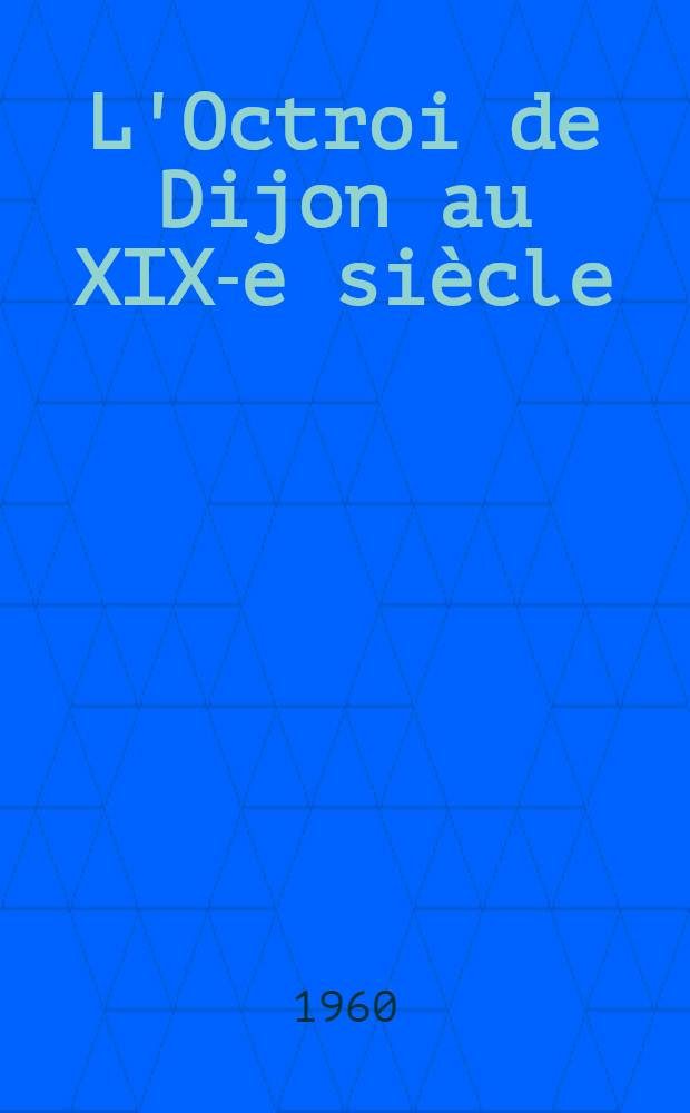 L'Octroi de Dijon au XIX-e si&egrave;cle : Th&egrave;se compl&eacute;mentaire pour le doctorat &egrave;s lettres pr&eacute;sent&eacute;e &agrave; la Facult&eacute; des lettres de l'Univ. de Paris