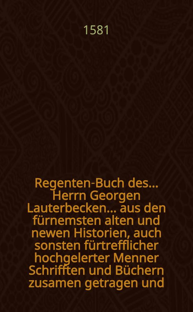 Regenten-Buch des ... Herrn Georgen Lauterbecken ... aus den fürnemsten alten und newen Historien, auch sonsten fürtrefflicher hochgelerter Menner Schrifften und Büchern zusamen getragen und ... in Kruck verfertiget ...; Alles itzund widerumb von newen durchaus revidirt, gemehret und gebessert ... / Von Georg Lauterbeck