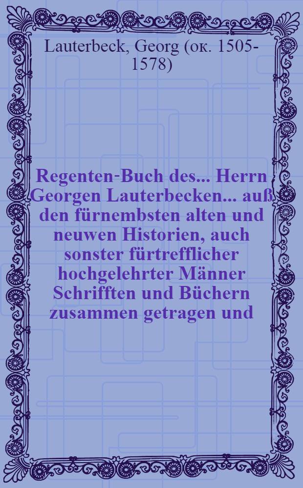 Regenten-Buch des ... Herrn Georgen Lauterbecken ... auß den fürnembsten alten und neuwen Historien, auch sonster fürtrefflicher hochgelehrter Männer Schrifften und Büchern zusammen getragen und ... in Truck verfertiget ... Deßgleichen sein Tractat und Büchlein vom Hofleben. Weiters deß Herrn Claudij Seysselij ... zwey Bücher vom Ampt der Könige und Regierung deß gemeinen Nutzes. Item Guidonis de Susaria und Pauli Grillandi ... zween Tractat von peinlichen Sachen und Fragen. Deßgleichen deß Herrn Ulrici zasij Tractat vom Lehenrecht; Alles jetzundt abermal von neuwem durchauß ubersehen, vermehret und gebessert ... / Deren obernannter Author, das erste auß Frantzösischer, aber die andere auß lateinischer Sprache ... verteutschet hat