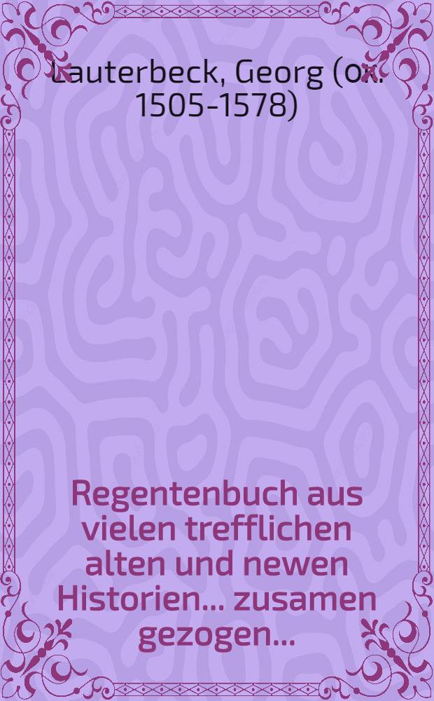 Regentenbuch aus vielen trefflichen alten und newen Historien ... zusamen gezogen ...; Itzo von newen wider ubersehen, corrigiert, mit etlichen Capiteln gebessert und gemehret. Es ist auch zu Ende dis Buchs ein ... Rede Musonij, des griechischen Philosophi ... / Verdeutschet durch Georgium Lauterbecken ..