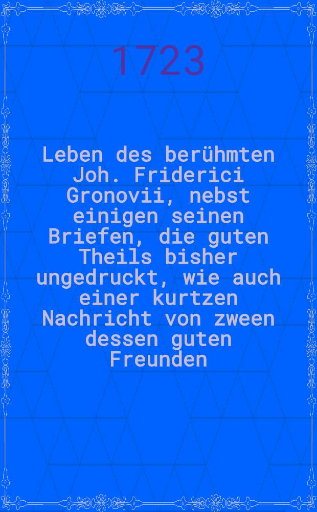 Leben des berühmten Joh. Friderici Gronovii, nebst einigen seinen Briefen, die guten Theils bisher ungedruckt, wie auch einer kurtzen Nachricht von zween dessen guten Freunden, Bernh. Damcken und Joh. Christenio