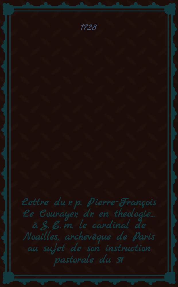 Lettre du r. p. Pierre-François Le Courayer, dr. en theologie ... à S. E. m. le cardinal de Noailles, archevêque de Paris au sujet de son instruction pastorale du 31. oct. 1727