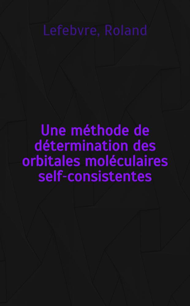 Une méthode de détermination des orbitales moléculaires self-consistentes: 1-re thèse; Propositions données par la Faculté: 2-e thèse: Thèses présentées à la Faculté des sciences de l'Univ. de Paris ... / par Roland Lefebvre