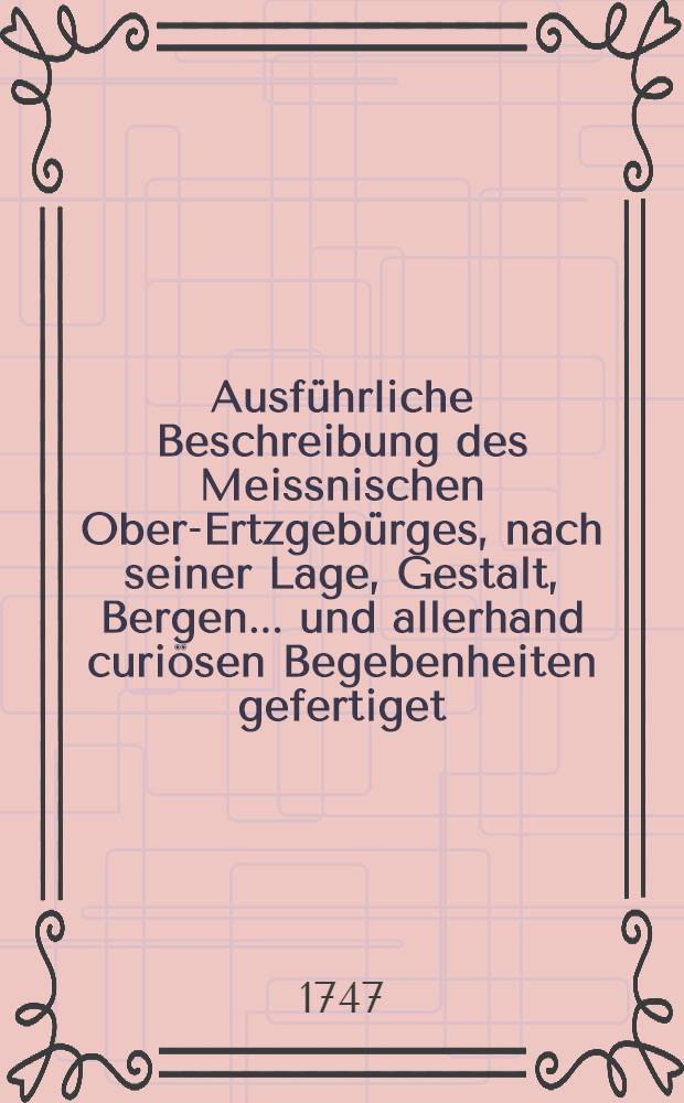 Ausf&uuml;hrliche Beschreibung des Meissnischen Ober-Ertzgeb&uuml;rges, nach seiner Lage, Gestalt, Bergen ... und allerhand curi&ouml;sen Begebenheiten gefertiget ... von einem Freude des Ertzgeb&uuml;rges