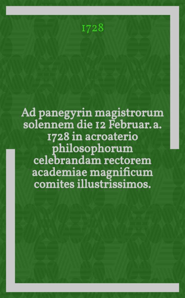 Ad panegyrin magistrorum solennem die 12 Februar. a. 1728 in acroaterio philosophorum celebrandam rectorem academiae magnificum comites illustrissimos ... et cives academicos cuiusuis ordinis Florentissimos decenter et officiose invitat facultatis philosophicae decanus D. Johannes Christianus Lehmann ...