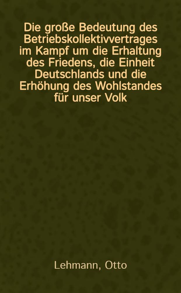 Die große Bedeutung des Betriebskollektivvertrages im Kampf um die Erhaltung des Friedens, die Einheit Deutschlands und die Erhöhung des Wohlstandes für unser Volk : Referat des Kollegen Otto Lehmann ... am 22. Mai in Riesa