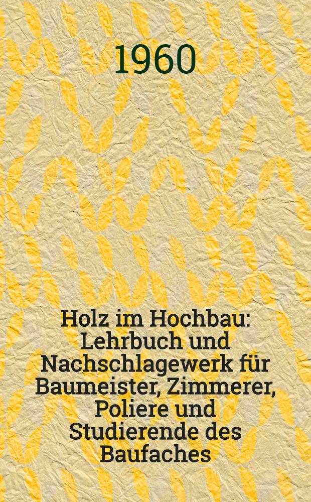 Holz im Hochbau : Lehrbuch und Nachschlagewerk f&uuml;r Baumeister, Zimmerer, Poliere und Studierende des Baufaches