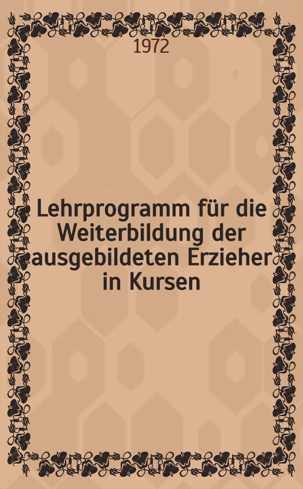 Lehrprogramm für die Weiterbildung der ausgebildeten Erzieher in Kursen : Bestätigt als verbindliches Lehrprogramm für die Weiterbildung der ausgebildeten Horterzieher, Mitarbeiter der Jugendhilfe und Internatserzieher in Kursen ab 1. Sept. 1972 : Redaktionsschluß: 31. Dez. 1971
