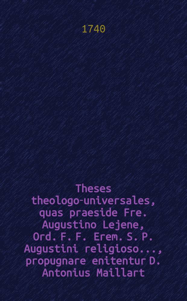 Theses theologo-universales, quas praeside Fre. Augustino Lejene, Ord. F. F. Erem. S. P. Augustini religioso ..., propugnare enitentur D. Antonius Maillart, D. J. Chrysostomus Bottin, Ordinis S. P. Benedicti ..., Leodii, die sexta Augusti 1740 ...