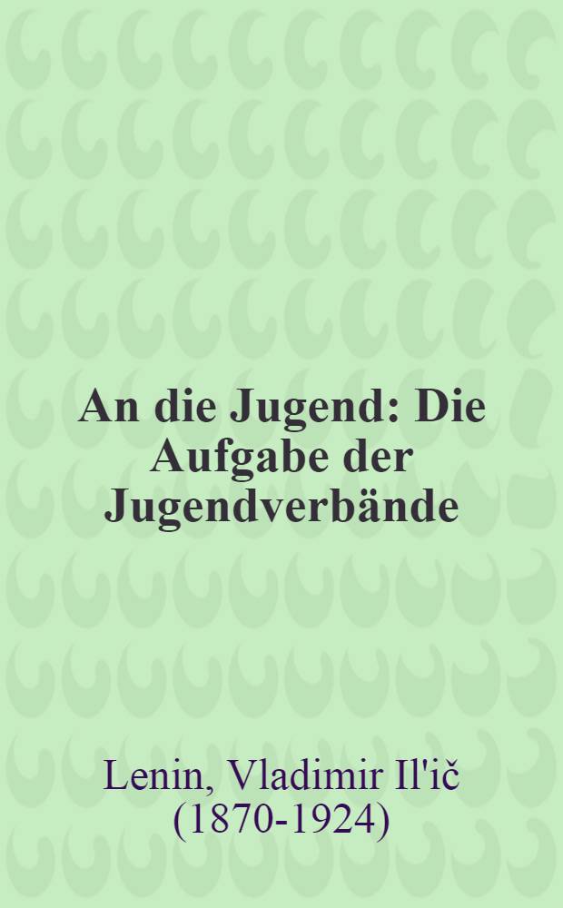 An die Jugend : Die Aufgabe der Jugendverb&auml;nde : Rede W. I. Lenins vor dem III. Kongre&szlig; des Komsomol ... am 2. Oktober 1920