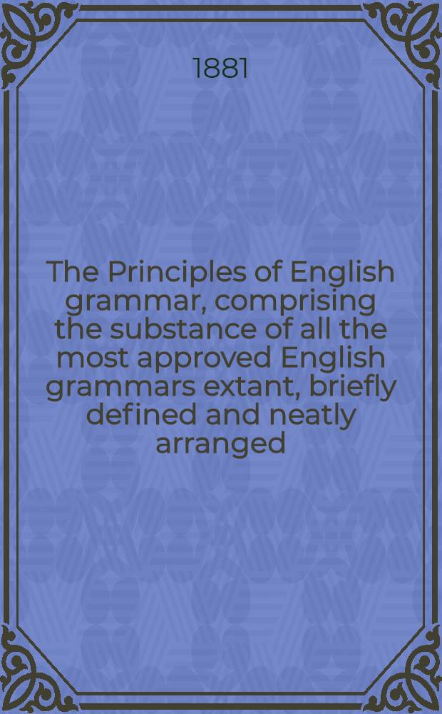 The Principles of English grammar, comprising the substance of all the most approved English grammars extant, briefly defined and neatly arranged; with copious exercises in parsing and syntax