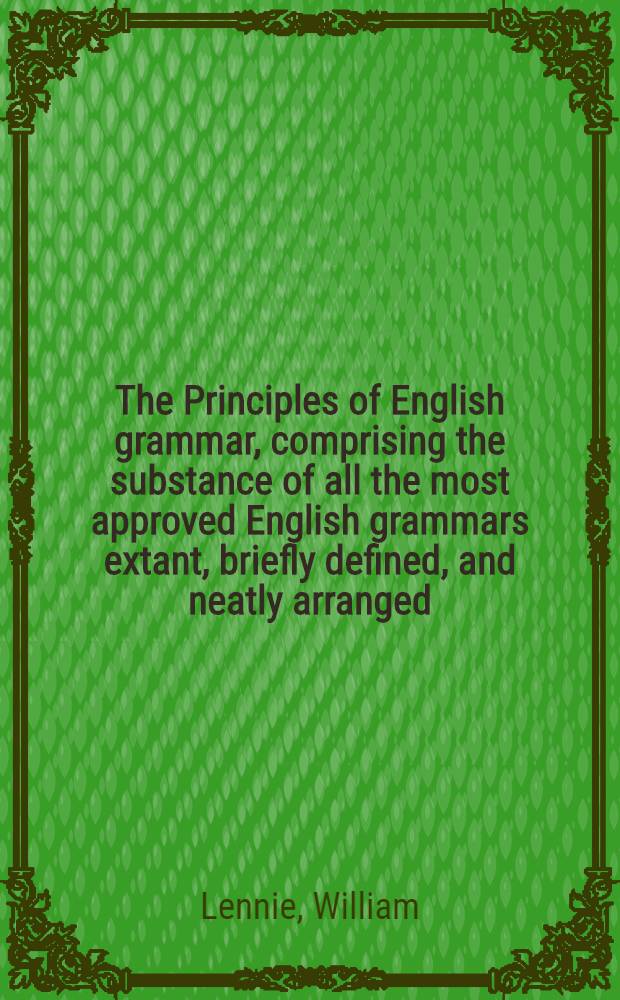 The Principles of English grammar, comprising the substance of all the most approved English grammars extant, briefly defined, and neatly arranged; with copious exercises in parsing and syntax