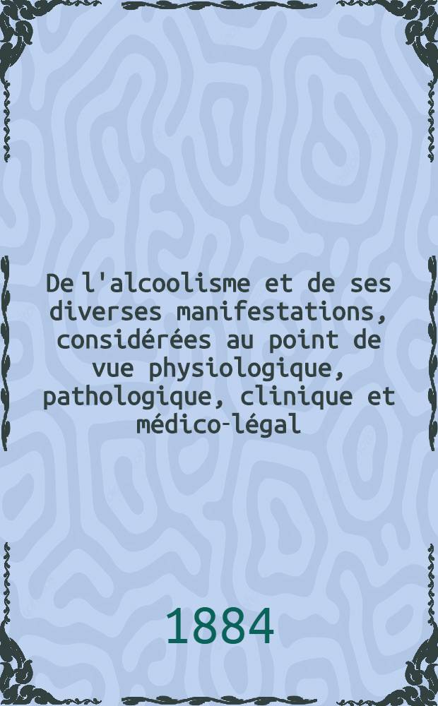 De l'alcoolisme et de ses diverses manifestations, considérées au point de vue physiologique, pathologique, clinique et médico-légal