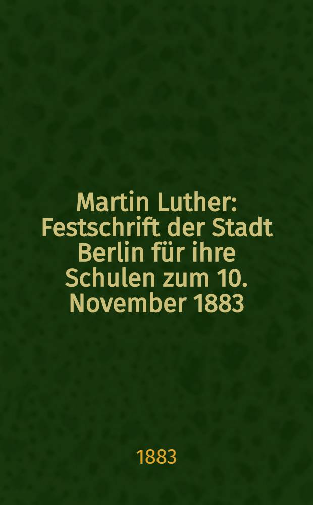 Martin Luther : Festschrift der Stadt Berlin f&uuml;r ihre Schulen zum 10. November 1883