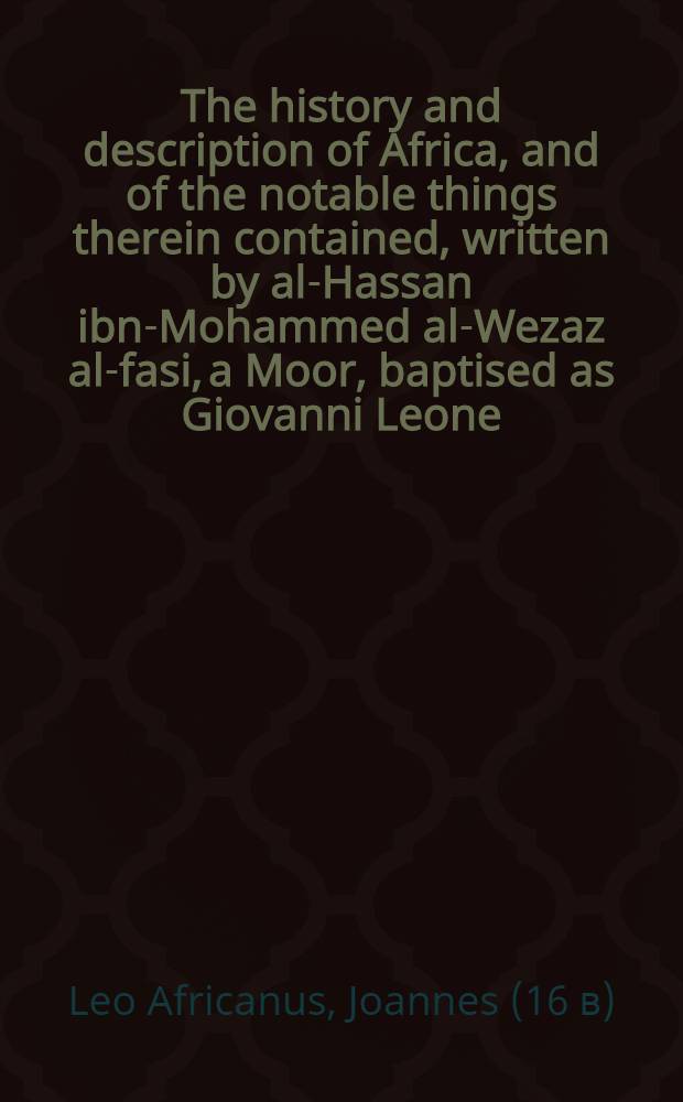 The history and description of Africa, and of the notable things therein contained, written by al-Hassan ibn-Mohammed al-Wezaz al-fasi, a Moor, baptised as Giovanni Leone, but better known as Leo Africanus