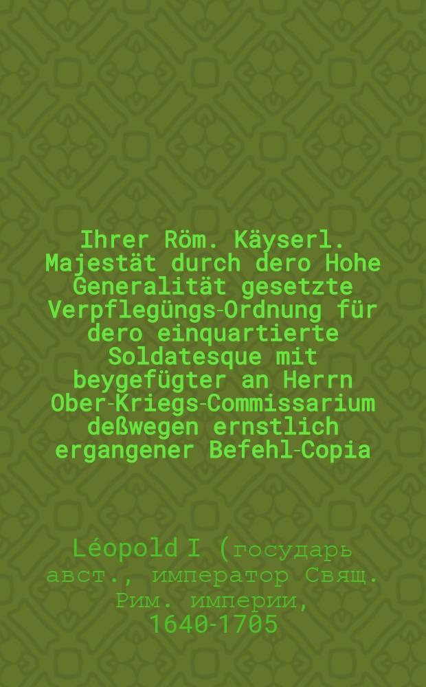 Ihrer R&ouml;m. K&auml;yserl. Majest&auml;t durch dero Hohe Generalit&auml;t gesetzte Verpfleg&uuml;ngs-Ordnung f&uuml;r dero einquartierte Soldatesque mit beygef&uuml;gter an Herrn Ober-Kriegs-Commissarium de&szlig;wegen ernstlich ergangener Befehl-Copia, wornach sich Officiers und Soldaten, dann auch der Land- und Quartier-Man in Fr&auml;nckische Kr&auml;ise zu richten
