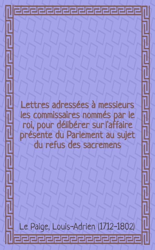 Lettres adress&eacute;es &agrave; messieurs les commissaires nomm&eacute;s par le roi, pour d&eacute;lib&eacute;rer sur l'affaire pr&eacute;sente du Parlement au sujet du refus des sacremens