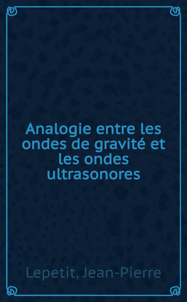 Analogie entre les ondes de gravité et les ondes ultrasonores: 1-re thèse; Propositions données par la Faculté: 2-e thèse: Thèses présentées à la Faculté des sciences de l'Univ. de Paris ... / par Jean-Pierre Lepetit ..