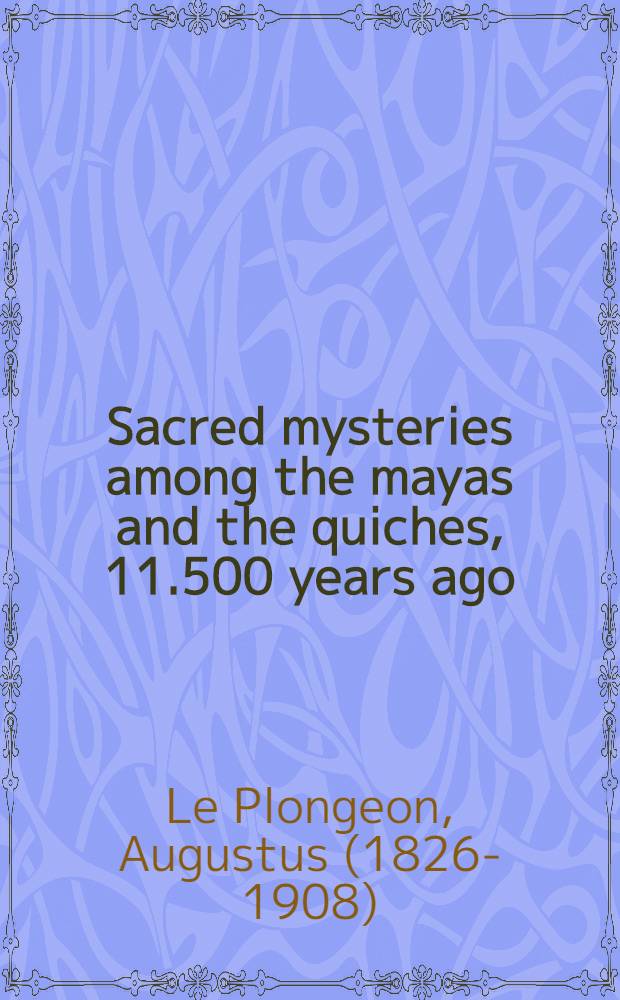 Sacred mysteries among the mayas and the quiches, 11.500 years ago : Their relation to the sacred mysteries of Egypt, Greece, Chaldea and India : Free masonry in times anterior to the temple of Solomon