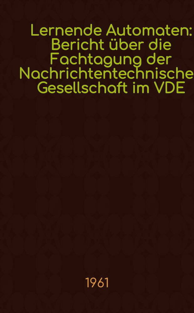 Lernende Automaten : Bericht über die Fachtagung der Nachrichtentechnischen Gesellschaft im VDE (NTG), Fachausschuß 6 "Informationsverarbeitung" in Karlsruhe am 13. und 14. April 1961