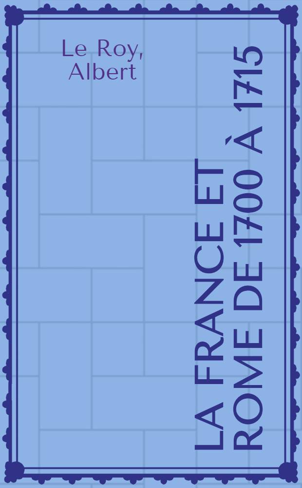 La France et Rome de 1700 &agrave; 1715 : Histoire diplomatique de la bulle unigenitus jusqu'&agrave; la mort de Louis XIV d'apr&egrave;s des documents in&eacute;dits : (D&eacute;p&ocirc;t des affaires d'Amersfoort etc.)
