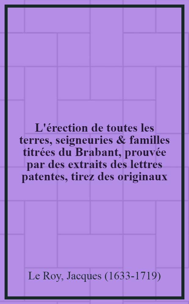 L'érection de toutes les terres, seigneuries & familles titrées du Brabant, prouvée par des extraits des lettres patentes, tirez des originaux : Et recueillies par messire Jacques baron Le Roy, et du st. empire, seigneur de Saint Lambert, & c