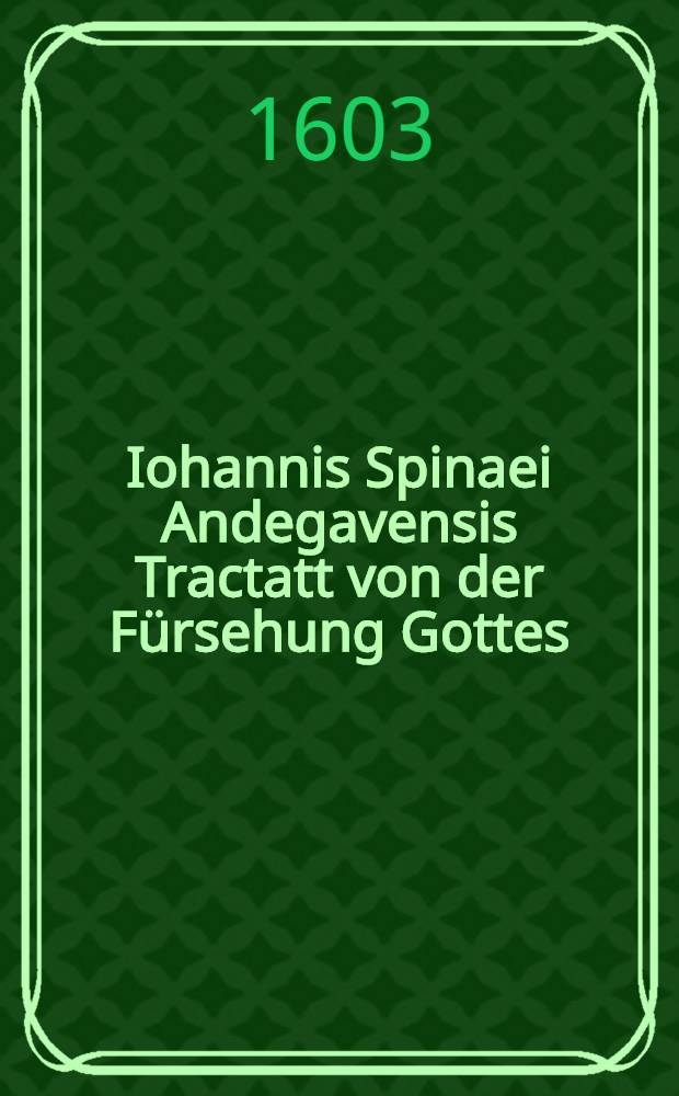Iohannis Spinaei Andegavensis Tractatt von der Fürsehung Gottes : Darinnen erstlich in gemein wie sich die göttliche Fürsehung in allen Geschöpfen sehen und blicken lasse ... Auß des auctoris lateinischen Exemplar aufs treulichst verteutscht durch Georgen Haubenreich