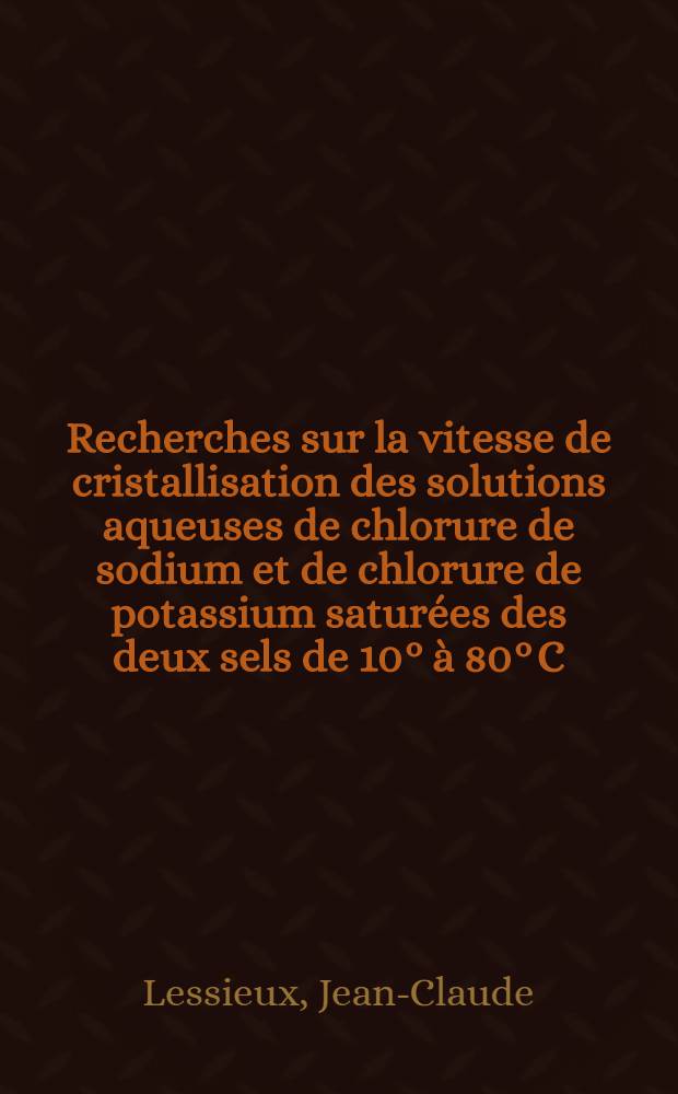 Recherches sur la vitesse de cristallisation des solutions aqueuses de chlorure de sodium et de chlorure de potassium saturées des deux sels de 10° à 80° C; Influence de quelques sels homoioniques; 1-re thèse présentée ... à la Faculté de sciences de l'Univ. de Paris ... / par Jean-Claude Lessieux