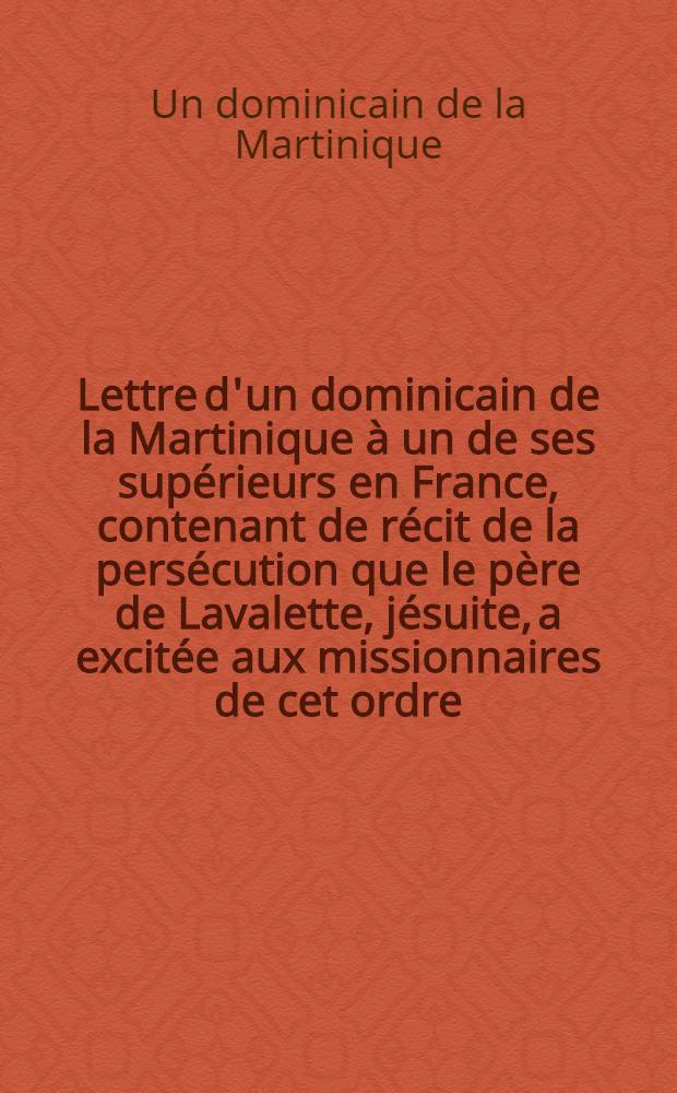 Lettre d'un dominicain de la Martinique à un de ses supérieurs en France, contenant de récit de la persécution que le père de Lavalette, jésuite, a excitée aux missionnaires de cet ordre, pour avoir refusé de livrer leur église aux Anglois, comme il leur avoit livré celle de la paroisse qu'il desservoit [du Fort S. Pierre le 5 avr. 1762]