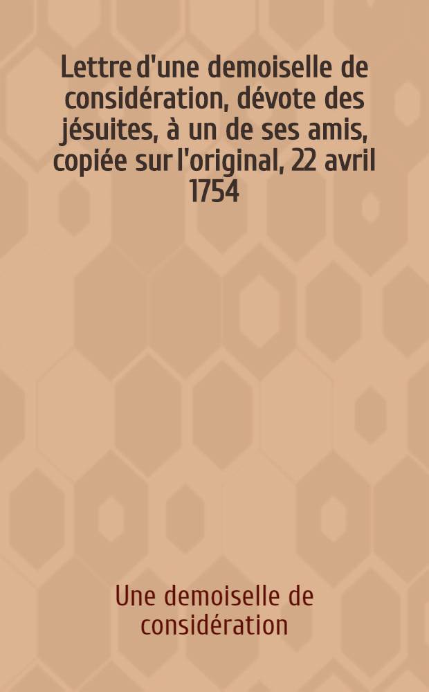 Lettre d'une demoiselle de consid&eacute;ration, d&eacute;vote des j&eacute;suites, &agrave; un de ses amis, copi&eacute;e sur l'original, 22 avril 1754
